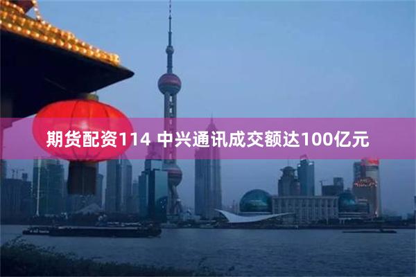 期货配资114 中兴通讯成交额达100亿元