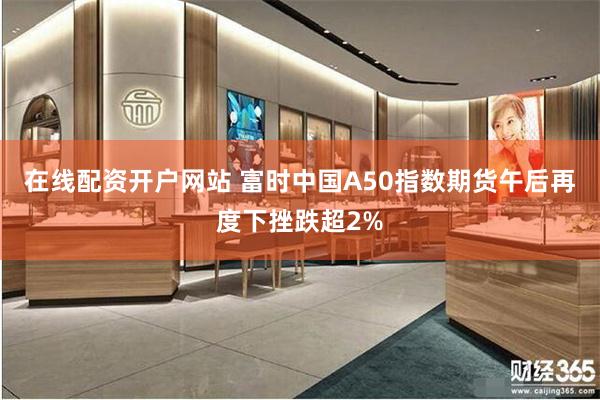 在线配资开户网站 富时中国A50指数期货午后再度下挫跌超2%