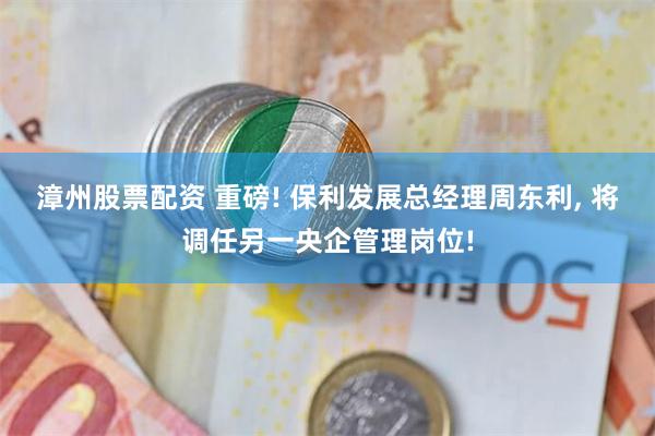 漳州股票配资 重磅! 保利发展总经理周东利, 将调任另一央企管理岗位!