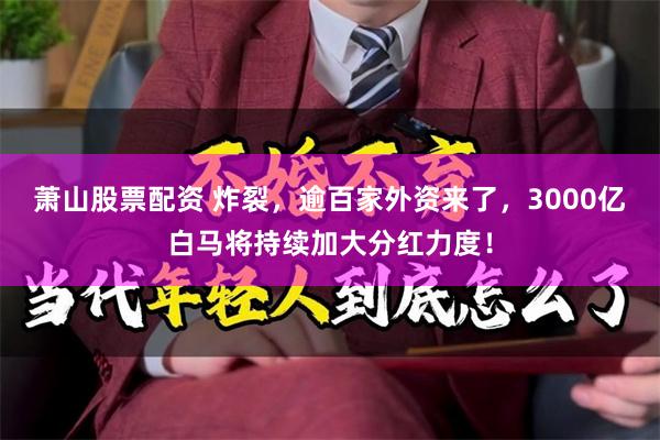 萧山股票配资 炸裂，逾百家外资来了，3000亿白马将持续加大分红力度！