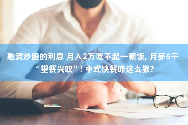 融资炒股的利息 月入2万吃不起一顿饭, 月薪5千 “望餐兴叹”! 中式快餐咋这么狠?