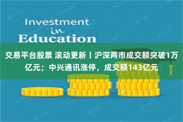 交易平台股票 滚动更新丨沪深两市成交额突破1万亿元；中兴通讯涨停，成交额143亿元