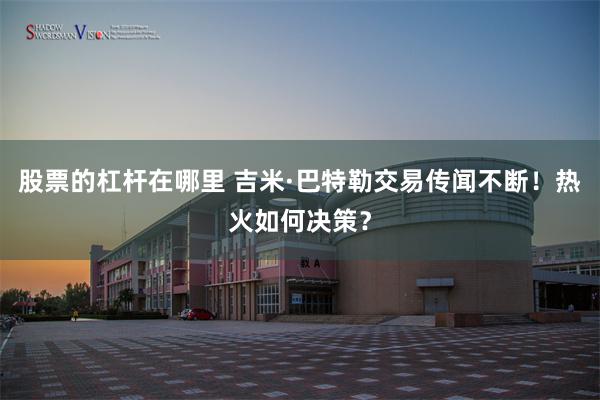 股票的杠杆在哪里 吉米·巴特勒交易传闻不断！热火如何决策？