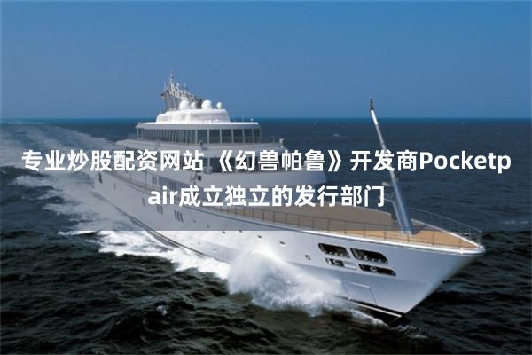 专业炒股配资网站 《幻兽帕鲁》开发商Pocketpair成立独立的发行部门