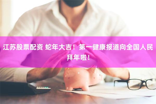 江苏股票配资 蛇年大吉！第一健康报道向全国人民拜年啦！