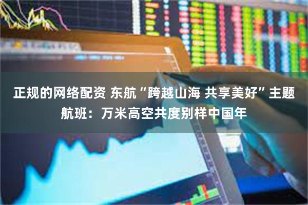 正规的网络配资 东航“跨越山海 共享美好”主题航班：万米高空共度别样中国年