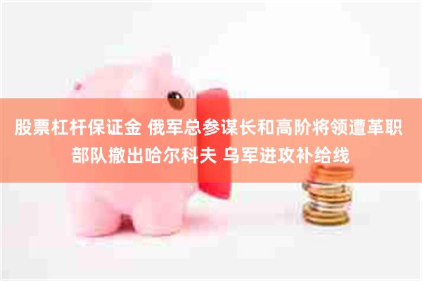 股票杠杆保证金 俄军总参谋长和高阶将领遭革职 部队撤出哈尔科夫 乌军进攻补给线