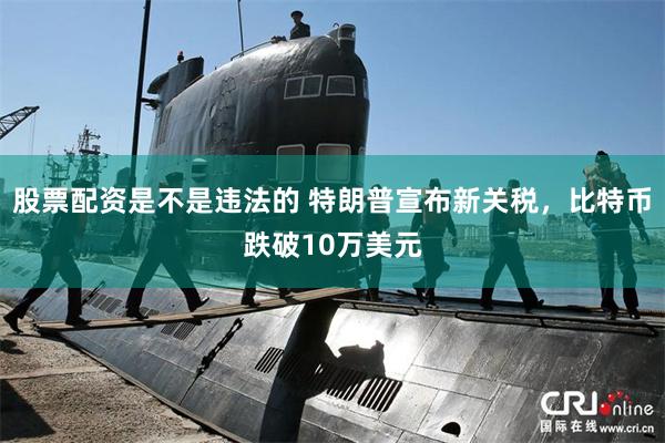 股票配资是不是违法的 特朗普宣布新关税，比特币跌破10万美元
