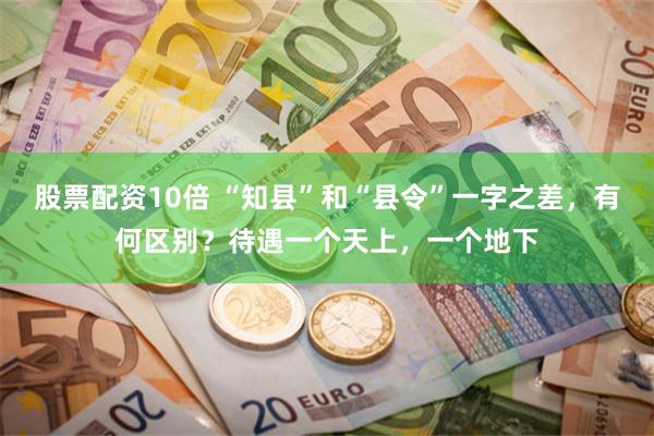 股票配资10倍 “知县”和“县令”一字之差，有何区别？待遇一个天上，一个地下