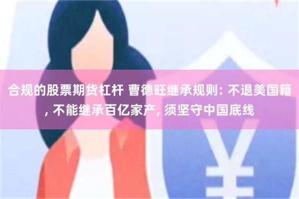 合规的股票期货杠杆 曹德旺继承规则: 不退美国籍, 不能继承百亿家产, 须坚守中国底线