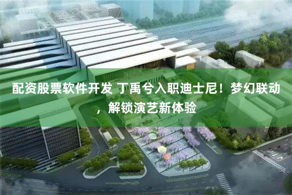 配资股票软件开发 丁禹兮入职迪士尼！梦幻联动，解锁演艺新体验