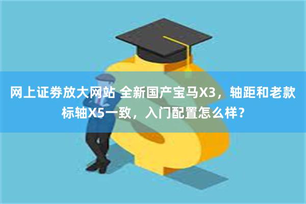 网上证劵放大网站 全新国产宝马X3，轴距和老款标轴X5一致，入门配置怎么样？