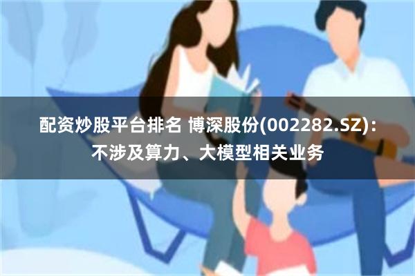 配资炒股平台排名 博深股份(002282.SZ)：不涉及算力、大模型相关业务