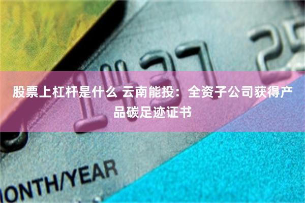 股票上杠杆是什么 云南能投：全资子公司获得产品碳足迹证书