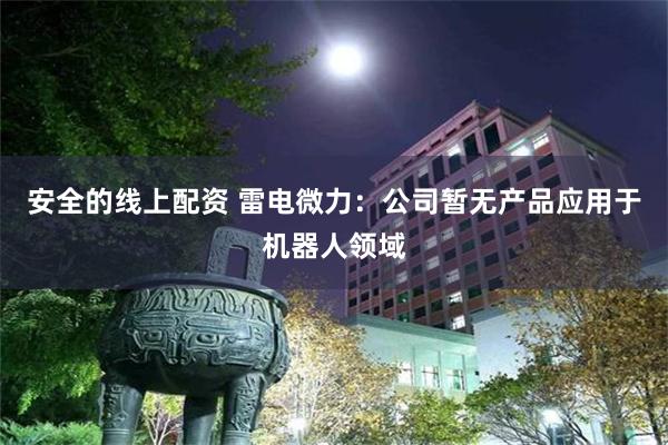 安全的线上配资 雷电微力：公司暂无产品应用于机器人领域