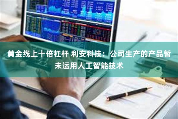 黄金线上十倍杠杆 利安科技：公司生产的产品暂未运用人工智能技术