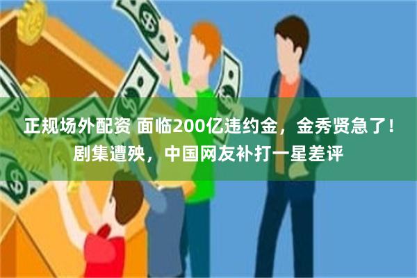 正规场外配资 面临200亿违约金，金秀贤急了！剧集遭殃，中国网友补打一星差评