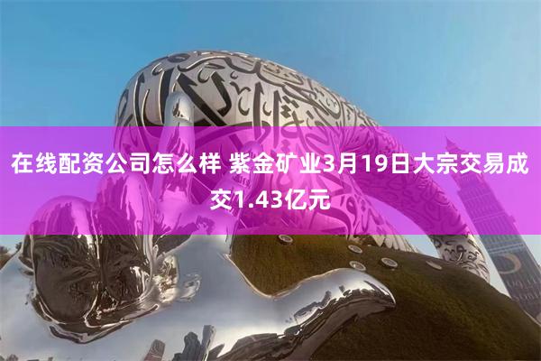 在线配资公司怎么样 紫金矿业3月19日大宗交易成交1.43亿元