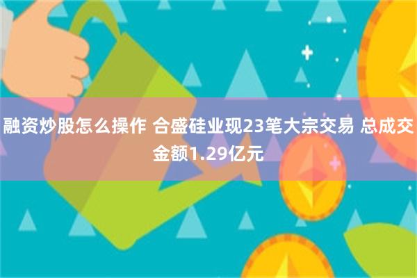 融资炒股怎么操作 合盛硅业现23笔大宗交易 总成交金额1.29亿元