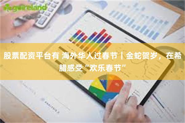 股票配资平台有 海外华人过春节｜金蛇贺岁，在希腊感受“欢乐春节”
