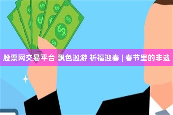 股票网交易平台 飘色巡游 祈福迎春 | 春节里的非遗