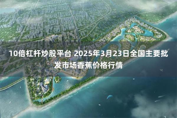 10倍杠杆炒股平台 2025年3月23日全国主要批发市场香蕉价格行情
