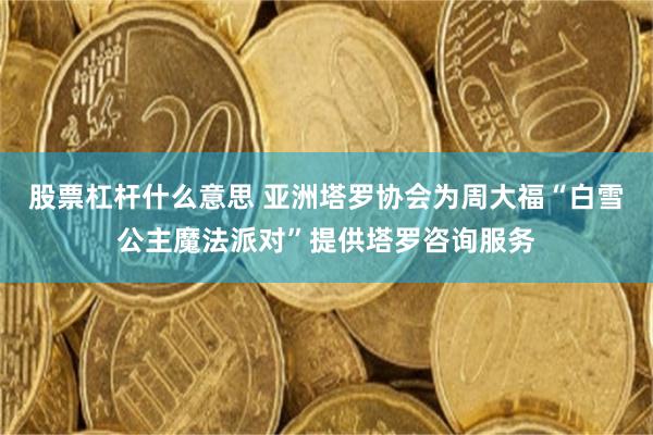 股票杠杆什么意思 亚洲塔罗协会为周大福“白雪公主魔法派对”提供塔罗咨询服务