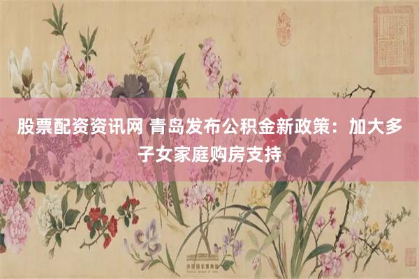 股票配资资讯网 青岛发布公积金新政策：加大多子女家庭购房支持