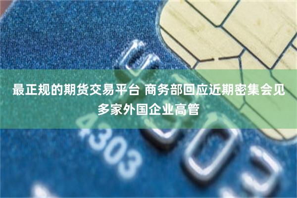 最正规的期货交易平台 商务部回应近期密集会见多家外国企业高管