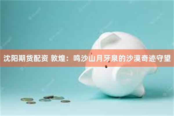 沈阳期货配资 敦煌：鸣沙山月牙泉的沙漠奇迹守望