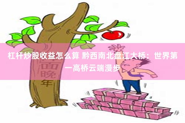 杠杆炒股收益怎么算 黔西南北盘江大桥：世界第一高桥云端漫步