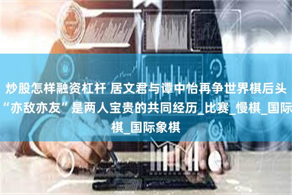 炒股怎样融资杠杆 居文君与谭中怡再争世界棋后头衔，“亦敌亦友”是两人宝贵的共同经历_比赛_慢棋_国际象棋