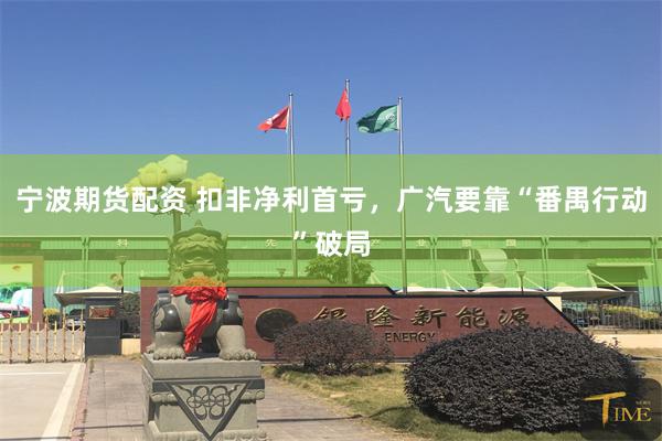 宁波期货配资 扣非净利首亏，广汽要靠“番禺行动”破局