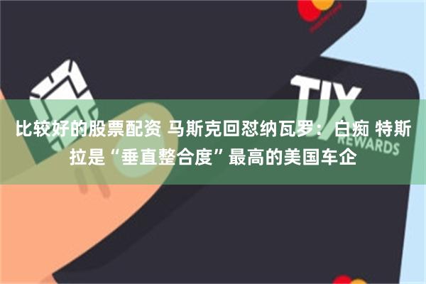比较好的股票配资 马斯克回怼纳瓦罗：白痴 特斯拉是“垂直整合度”最高的美国车企