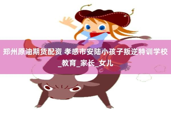 郑州原油期货配资 孝感市安陆小孩子叛逆特训学校_教育_家长_女儿