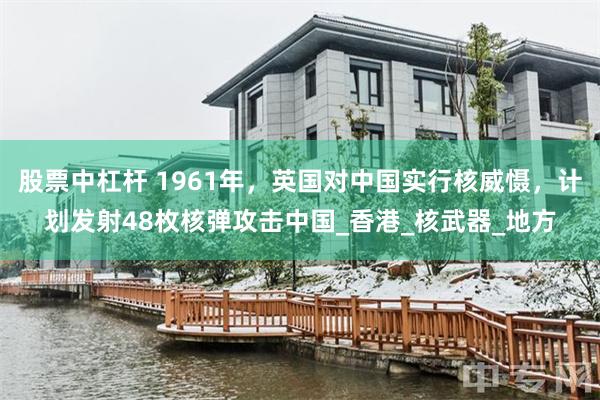 股票中杠杆 1961年，英国对中国实行核威慑，计划发射48枚核弹攻击中国_香港_核武器_地方