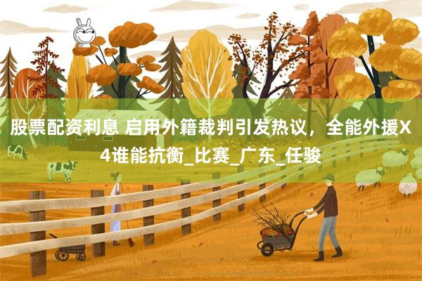 股票配资利息 启用外籍裁判引发热议，全能外援X4谁能抗衡_比赛_广东_任骏