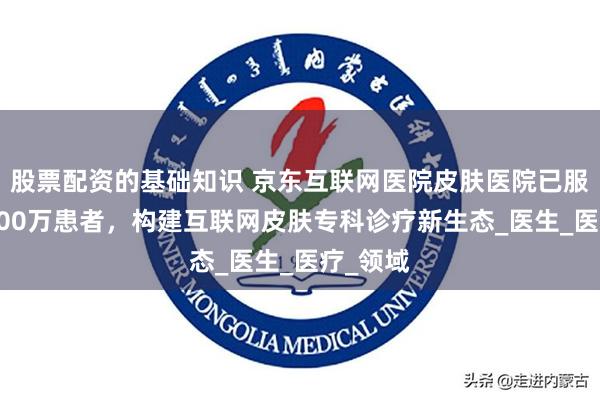股票配资的基础知识 京东互联网医院皮肤医院已服务超2000万患者，构建互联网皮肤专科诊疗新生态_医生_医疗_领域