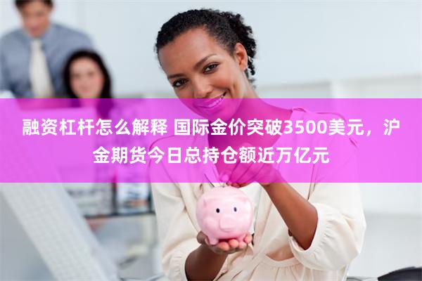 融资杠杆怎么解释 国际金价突破3500美元，沪金期货今日总持仓额近万亿元