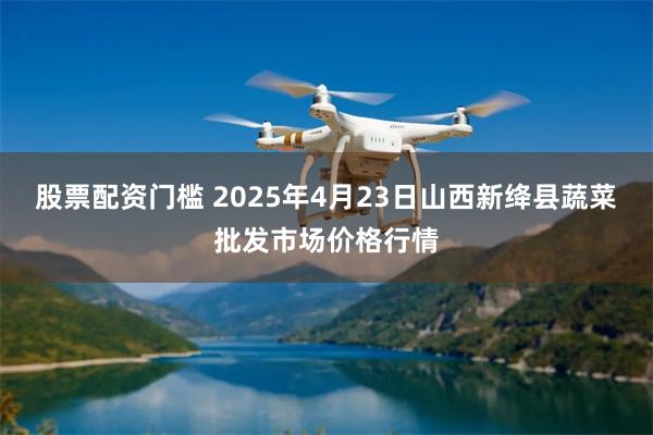 股票配资门槛 2025年4月23日山西新绛县蔬菜批发市场价格行情