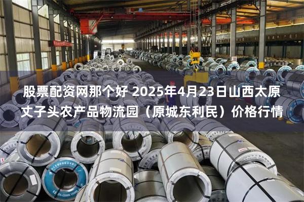 股票配资网那个好 2025年4月23日山西太原丈子头农产品物流园(原城东利民)价格行情