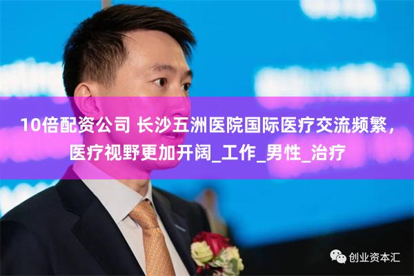 10倍配资公司 长沙五洲医院国际医疗交流频繁，医疗视野更加开阔_工作_男性_治疗