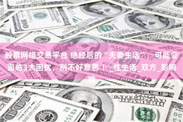 股票网络交易平台 绝经后的“夫妻生活”，可能会面临3大困扰，别不好意思 ！_性生活_双方_影响