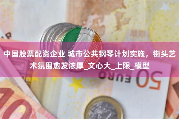 中国股票配资企业 城市公共钢琴计划实施，街头艺术氛围愈发浓厚_文心大_上限_模型