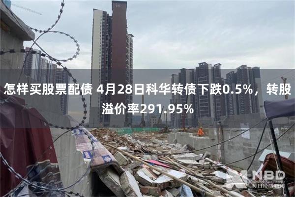 怎样买股票配债 4月28日科华转债下跌0.5%，转股溢价率291.95%