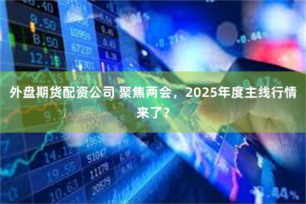 外盘期货配资公司 聚焦两会，2025年度主线行情来了？