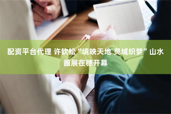 配资平台代理 许钦松“境映天地 灵域织梦”山水画展在穗开幕