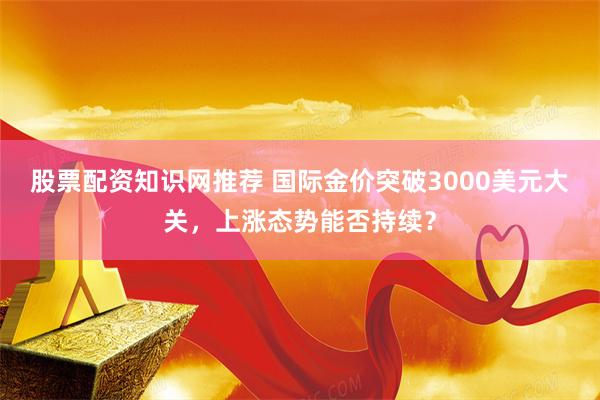 股票配资知识网推荐 国际金价突破3000美元大关，上涨态势能否持续？