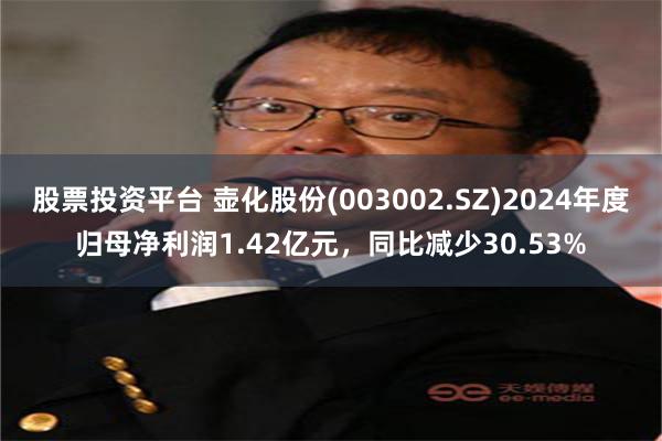股票投资平台 壶化股份(003002.SZ)2024年度归母净利润1.42亿元，同比减少30.53%