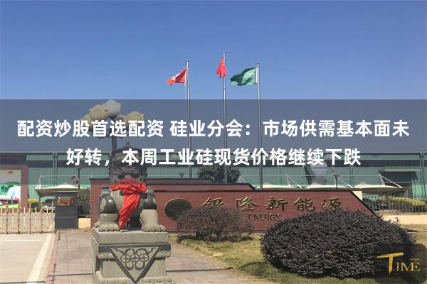 配资炒股首选配资 硅业分会：市场供需基本面未好转，本周工业硅现货价格继续下跌